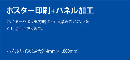 ポスター印刷+パネル加工。ポスターをより魅力的に5mm厚みのパネルをご用意しております。パネルサイズ(最大914mm×1,800mm)