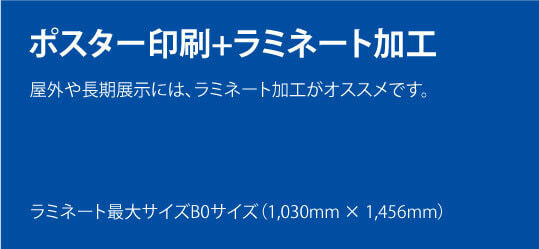 ポスター印刷+ラミネート加工。屋外や長期展示には、ラミネート加工がオススメです。ラミネート最大サイズB0サイズ(1,030mm × 1,456mm)